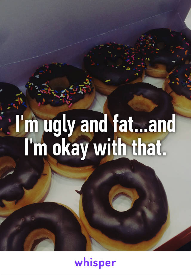 I'm ugly and fat...and I'm okay with that.