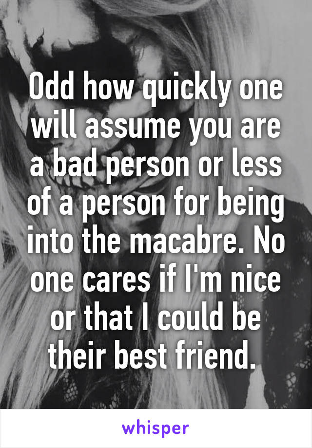 Odd how quickly one will assume you are a bad person or less of a person for being into the macabre. No one cares if I'm nice or that I could be their best friend. 