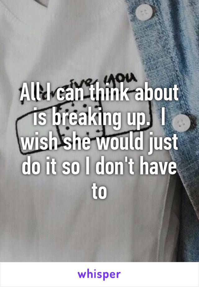 All I can think about is breaking up.  I wish she would just do it so I don't have to