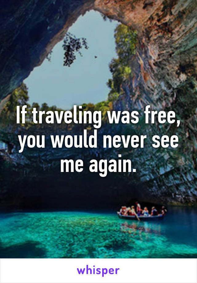 If traveling was free, you would never see me again.