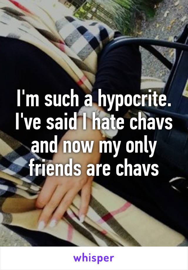 I'm such a hypocrite. I've said I hate chavs and now my only friends are chavs