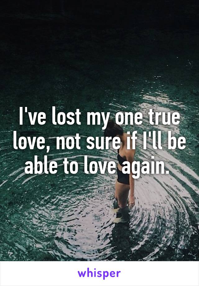 I've lost my one true love, not sure if I'll be able to love again. 