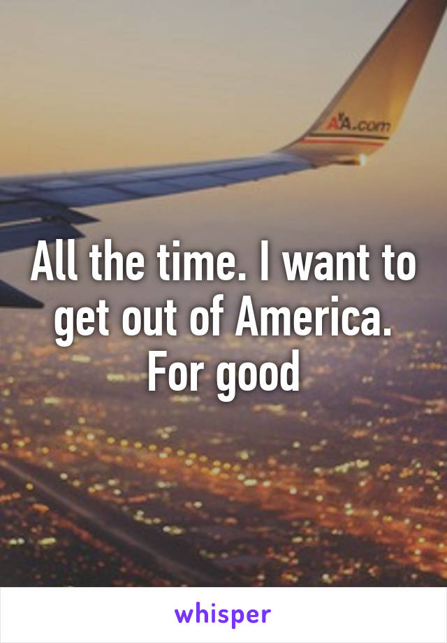 All the time. I want to get out of America. For good