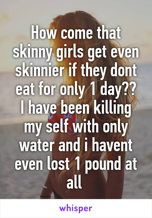 How come that skinny girls get even skinnier if they dont eat for only 1 day??
I have been killing my self with only water and i havent even lost 1 pound at all 