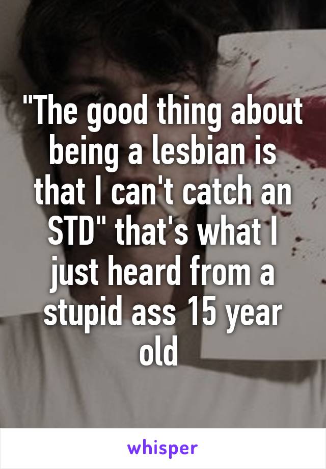 "The good thing about being a lesbian is that I can't catch an STD" that's what I just heard from a stupid ass 15 year old 