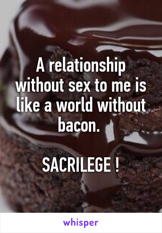 A relationship without sex to me is like a world without bacon. 

SACRILEGE !