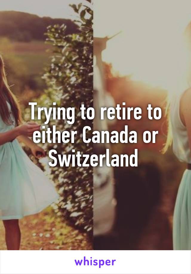 Trying to retire to either Canada or Switzerland 