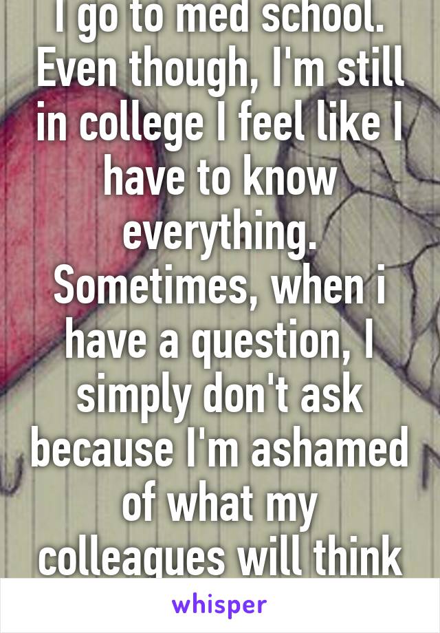 I go to med school. Even though, I'm still in college I feel like I have to know everything. Sometimes, when i have a question, I simply don't ask because I'm ashamed of what my colleagues will think of me.