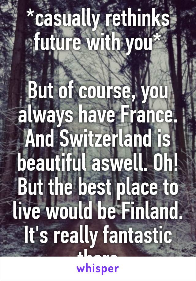 *casually rethinks future with you*

But of course, you always have France. And Switzerland is beautiful aswell. Oh! But the best place to live would be Finland. It's really fantastic there