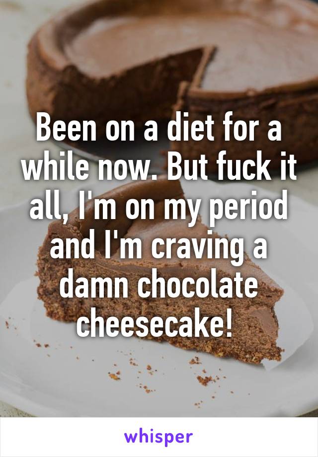 Been on a diet for a while now. But fuck it all, I'm on my period and I'm craving a damn chocolate cheesecake! 