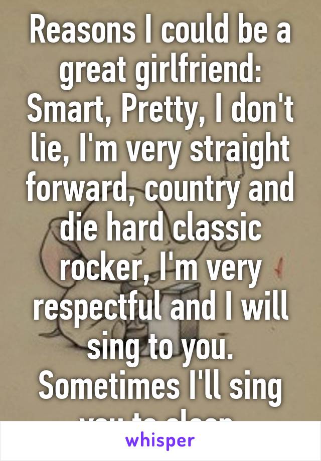 Reasons I could be a great girlfriend: Smart, Pretty, I don't lie, I'm very straight forward, country and die hard classic rocker, I'm very respectful and I will sing to you. Sometimes I'll sing you to sleep.