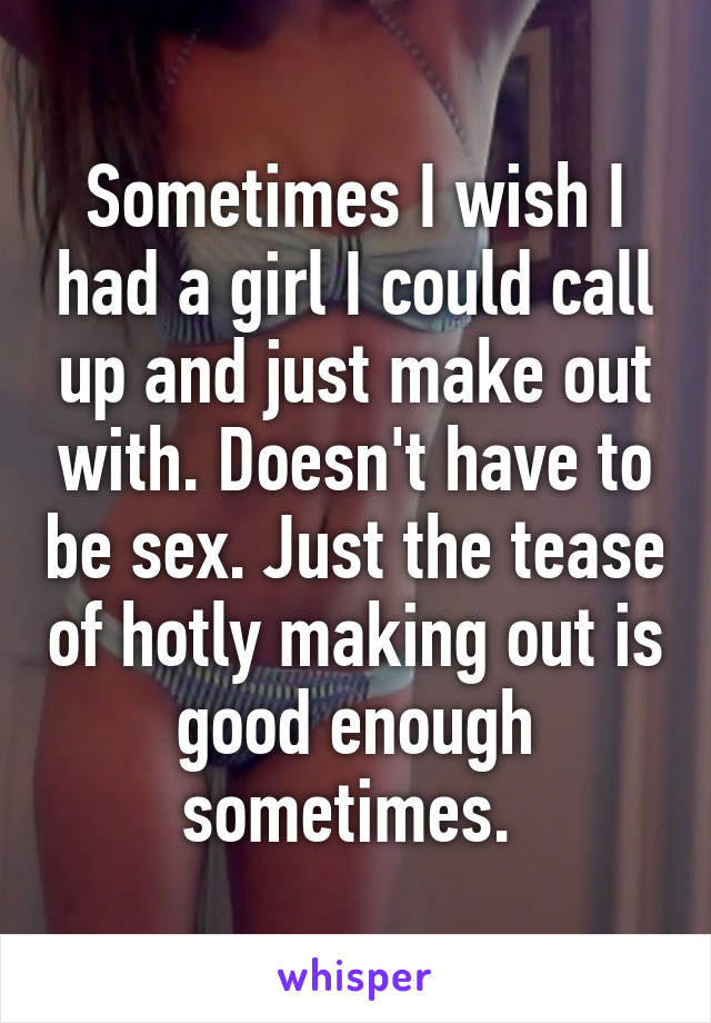 Sometimes I wish I had a girl I could call up and just make out with. Doesn't have to be sex. Just the tease of hotly making out is good enough sometimes. 