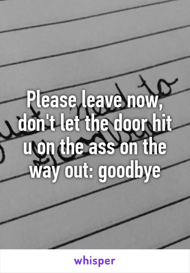 Please leave now, don't let the door hit u on the ass on the way out: goodbye