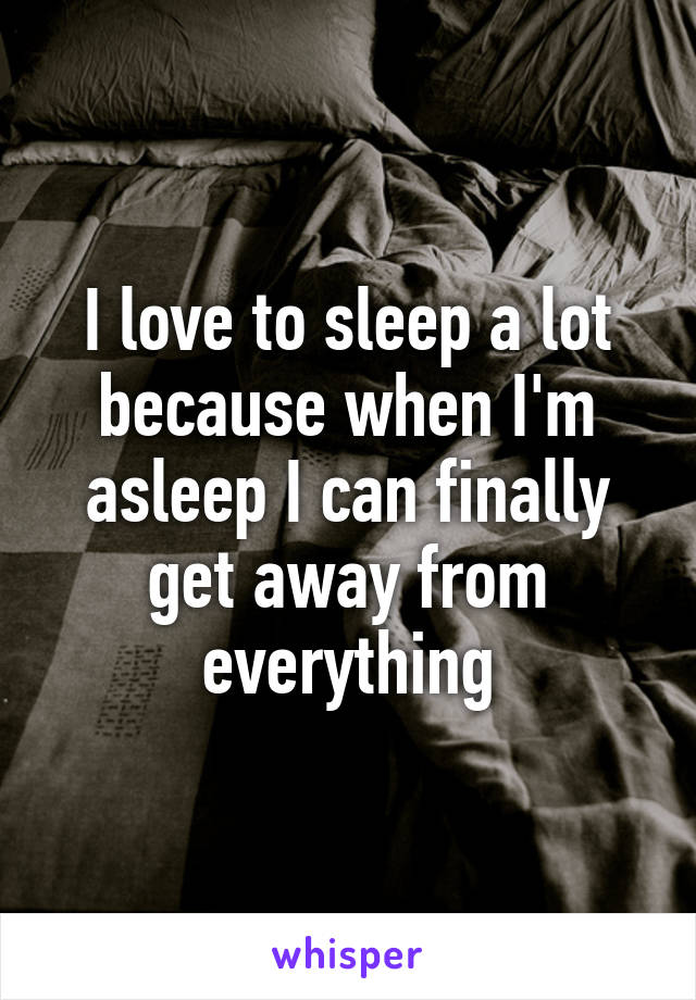 I love to sleep a lot because when I'm asleep I can finally get away from everything