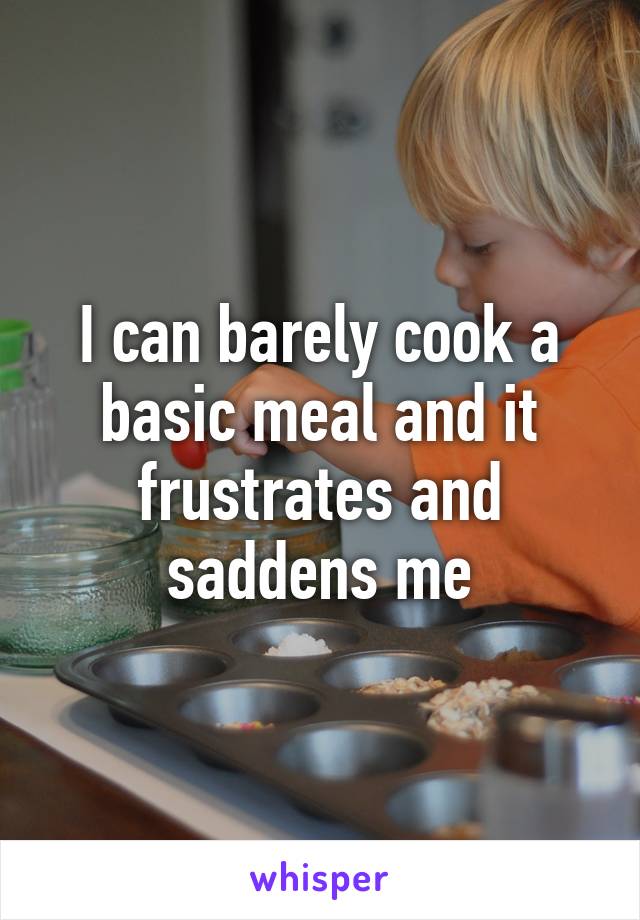 I can barely cook a basic meal and it frustrates and saddens me