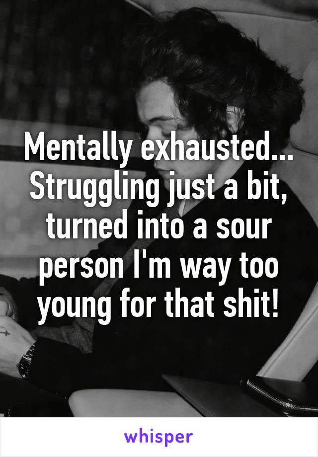 Mentally exhausted... Struggling just a bit, turned into a sour person I'm way too young for that shit!