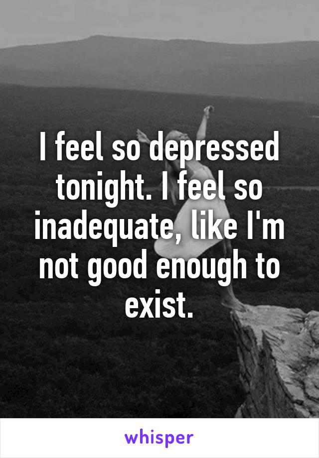 I feel so depressed tonight. I feel so inadequate, like I'm not good enough to exist.