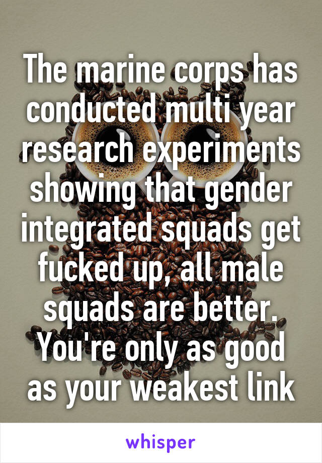 The marine corps has conducted multi year research experiments showing that gender integrated squads get fucked up, all male squads are better. You're only as good as your weakest link