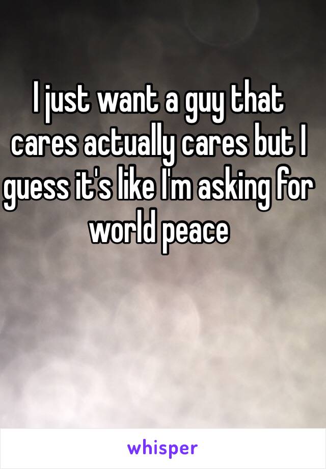 I just want a guy that cares actually cares but I guess it's like I'm asking for world peace 