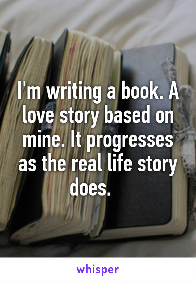 I'm writing a book. A love story based on mine. It progresses as the real life story does.   