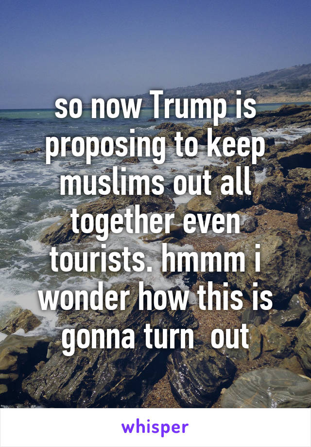 so now Trump is proposing to keep muslims out all together even tourists. hmmm i wonder how this is gonna turn  out