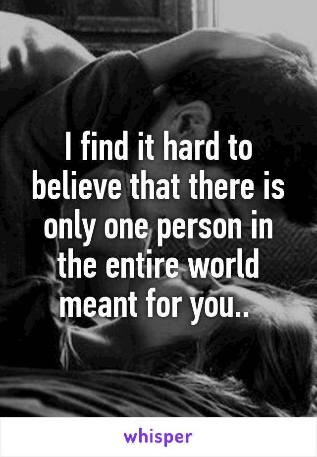 I find it hard to believe that there is only one person in the entire world meant for you.. 