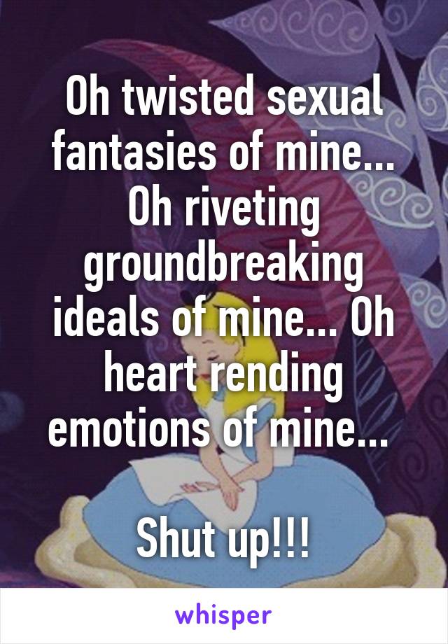 Oh twisted sexual fantasies of mine... Oh riveting groundbreaking ideals of mine... Oh heart rending emotions of mine... 

Shut up!!!