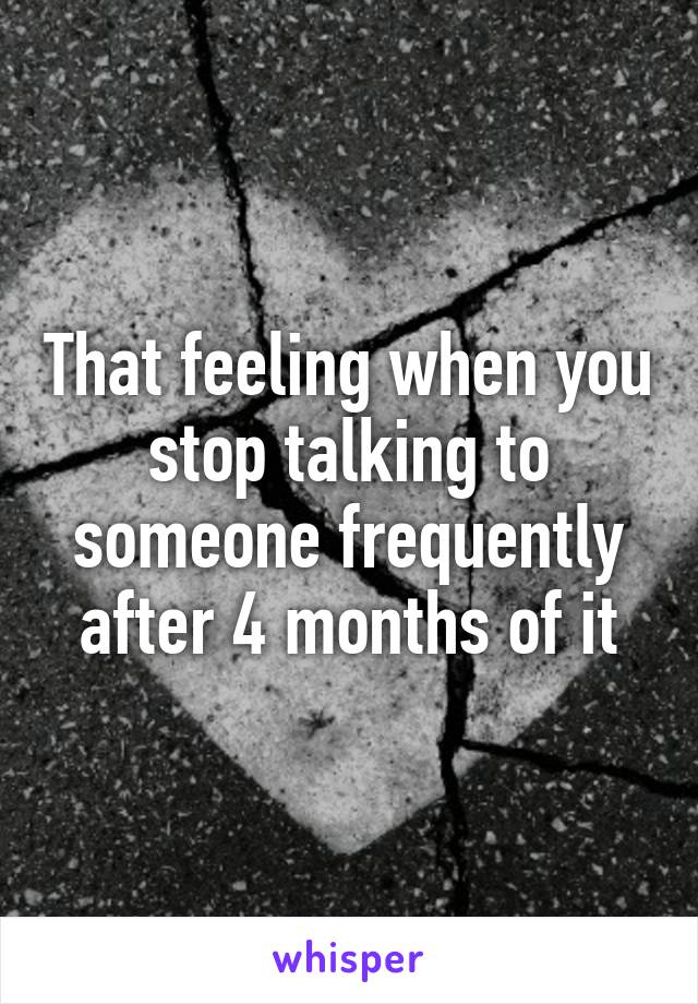 That feeling when you stop talking to someone frequently after 4 months of it