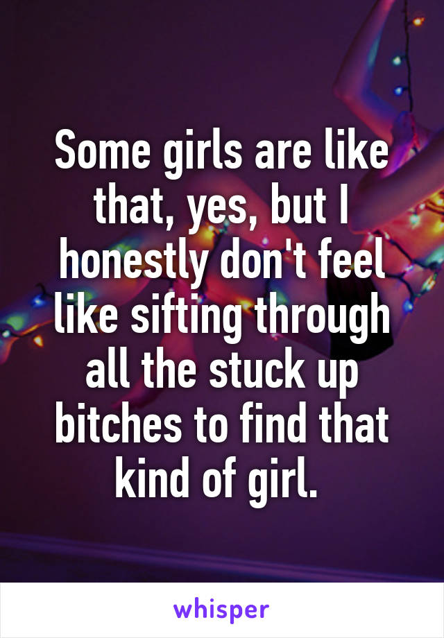 Some girls are like that, yes, but I honestly don't feel like sifting through all the stuck up bitches to find that kind of girl. 