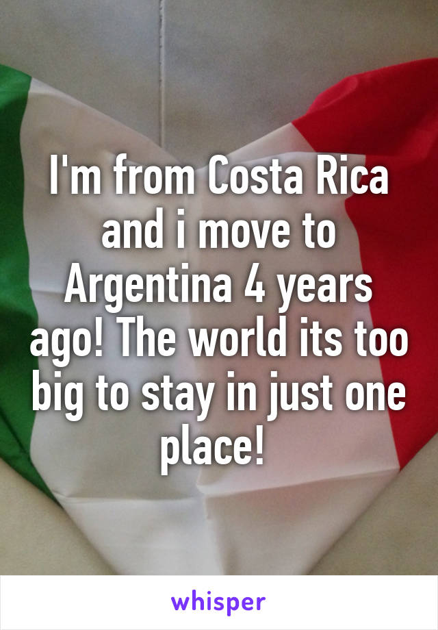 I'm from Costa Rica and i move to Argentina 4 years ago! The world its too big to stay in just one place! 