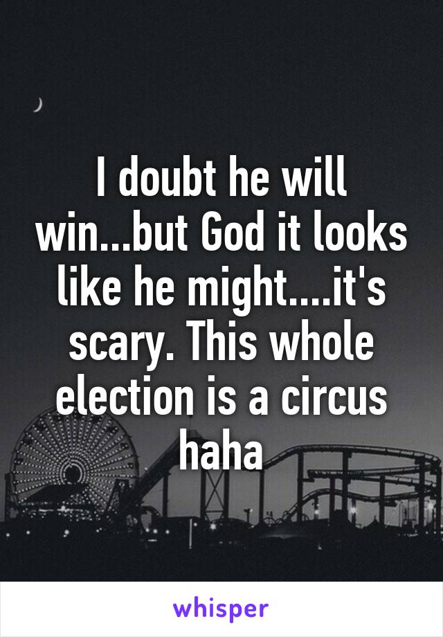 I doubt he will win...but God it looks like he might....it's scary. This whole election is a circus haha