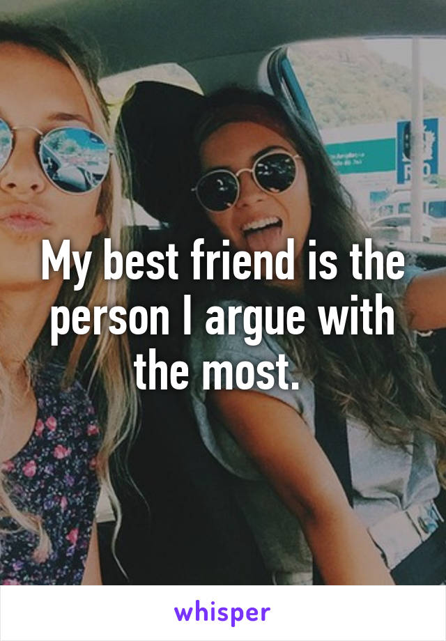 My best friend is the person I argue with the most. 