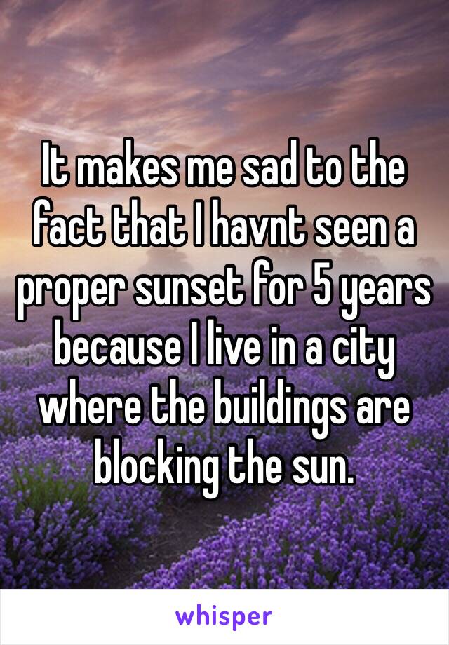 It makes me sad to the fact that I havnt seen a proper sunset for 5 years because I live in a city where the buildings are blocking the sun.