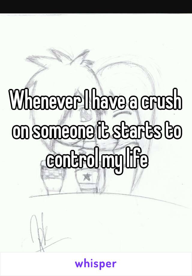 Whenever I have a crush on someone it starts to control my life