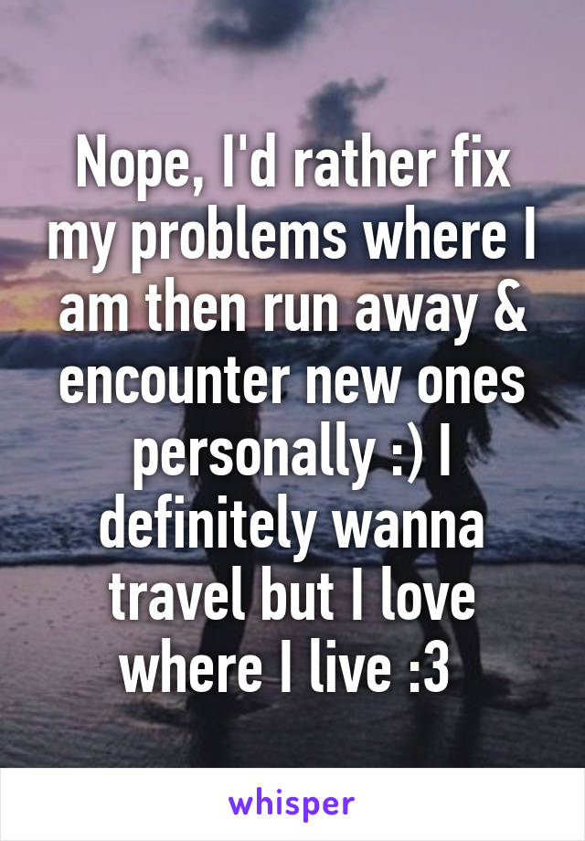 Nope, I'd rather fix my problems where I am then run away & encounter new ones personally :) I definitely wanna travel but I love where I live :3 