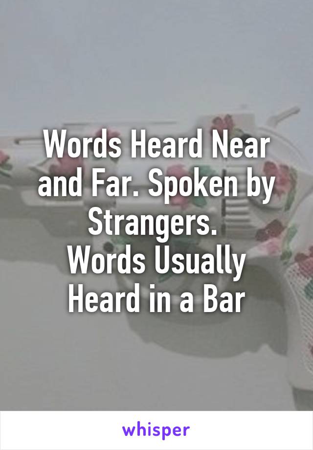 Words Heard Near and Far. Spoken by Strangers. 
Words Usually Heard in a Bar