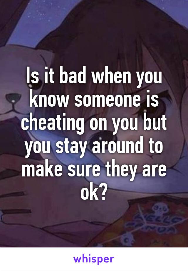 Is it bad when you know someone is cheating on you but you stay around to make sure they are ok?