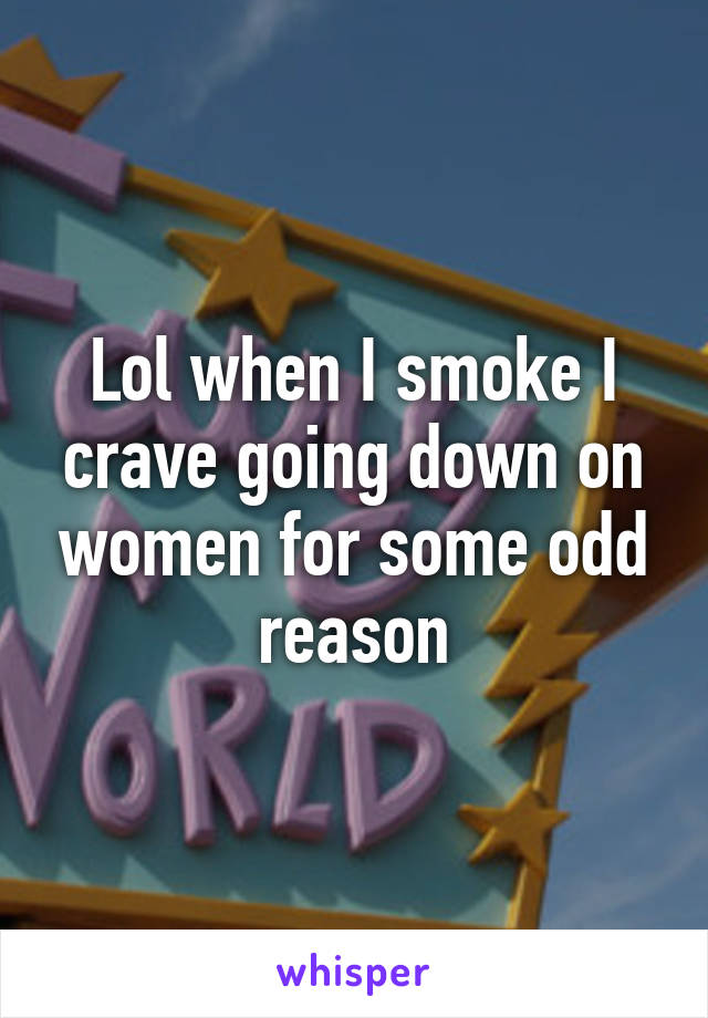 Lol when I smoke I crave going down on women for some odd reason