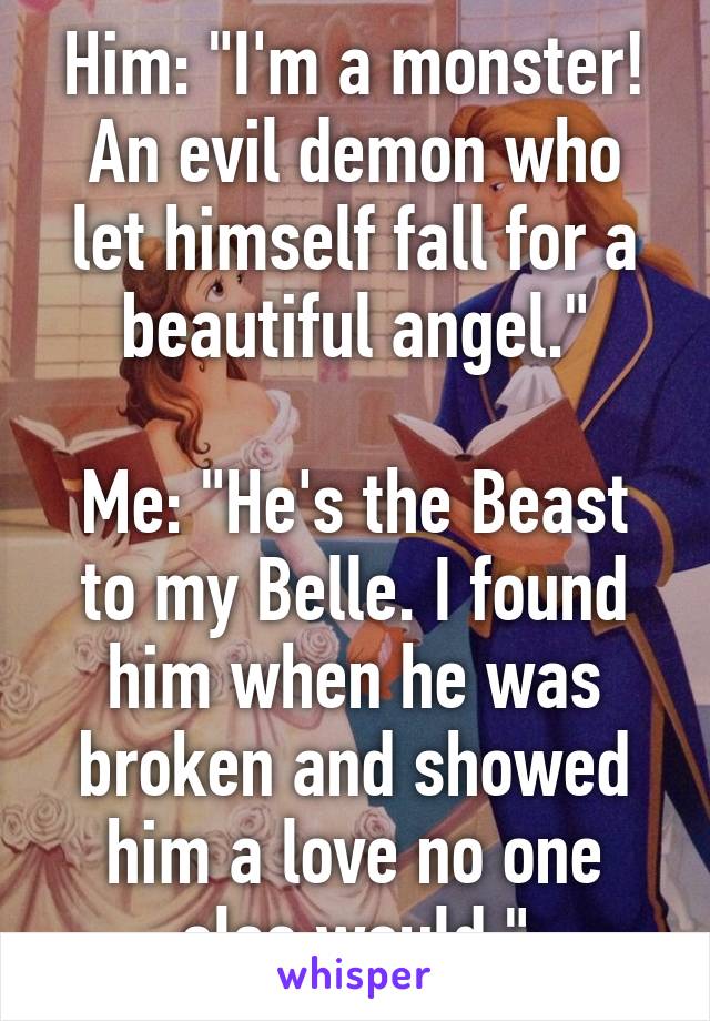 Him: "I'm a monster! An evil demon who let himself fall for a beautiful angel."

Me: "He's the Beast to my Belle. I found him when he was broken and showed him a love no one else would."