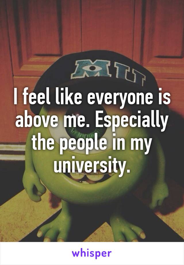 I feel like everyone is above me. Especially the people in my university.