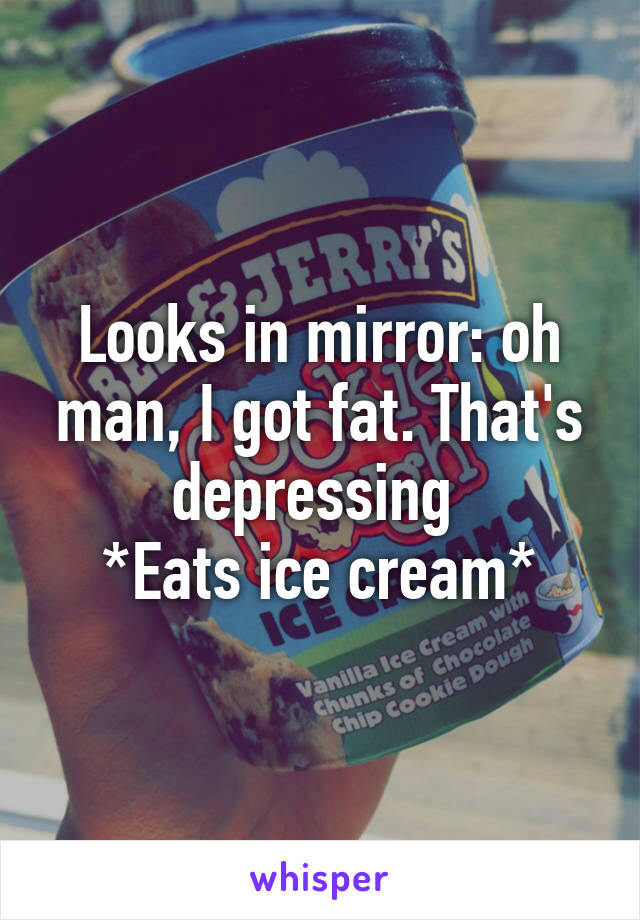 Looks in mirror: oh man, I got fat. That's depressing 
*Eats ice cream*