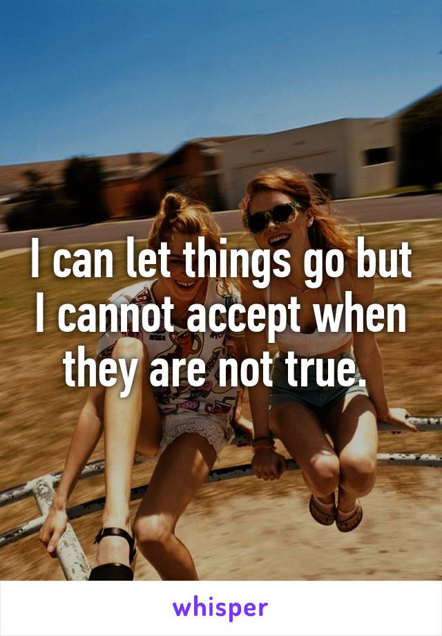 I can let things go but I cannot accept when they are not true. 