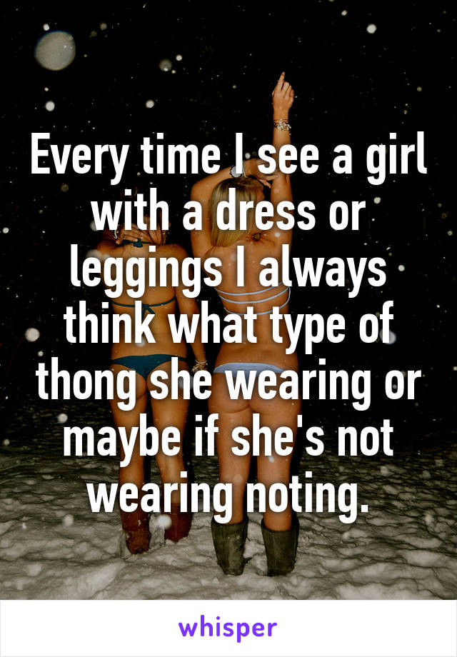 Every time I see a girl with a dress or leggings I always think what type of thong she wearing or maybe if she's not wearing noting.