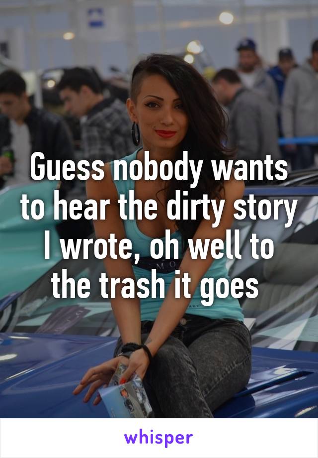 Guess nobody wants to hear the dirty story I wrote, oh well to the trash it goes 