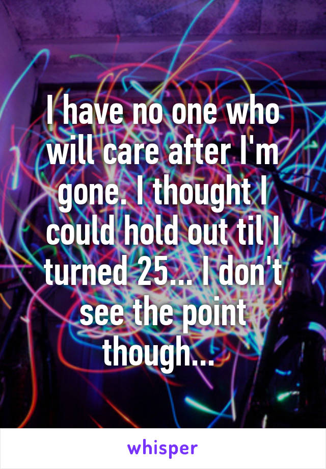 I have no one who will care after I'm gone. I thought I could hold out til I turned 25... I don't see the point though... 