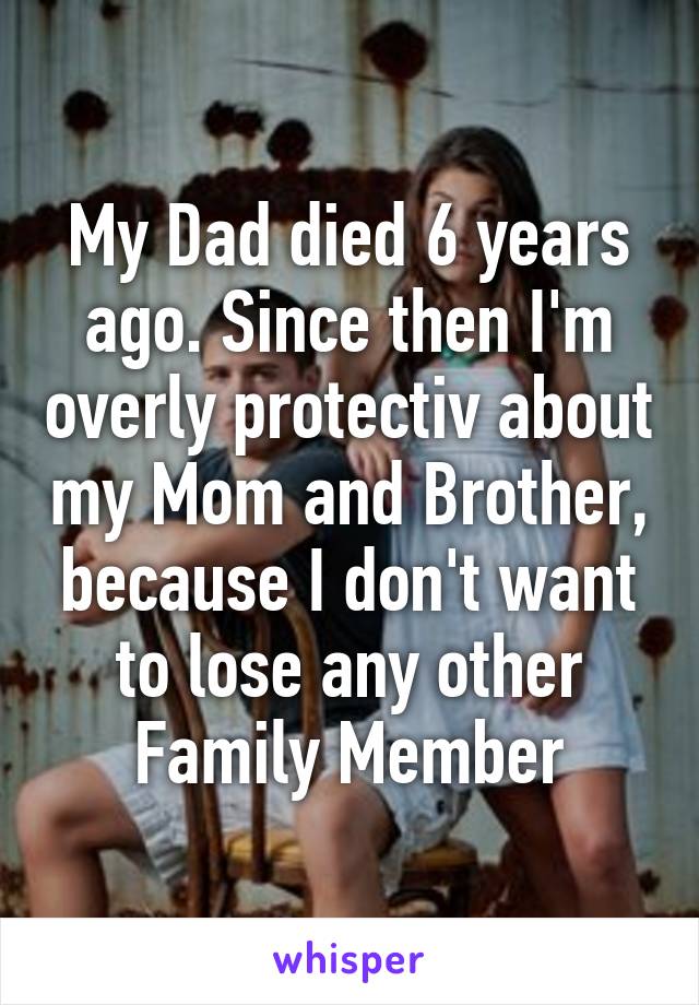 My Dad died 6 years ago. Since then I'm overly protectiv about my Mom and Brother, because I don't want to lose any other Family Member