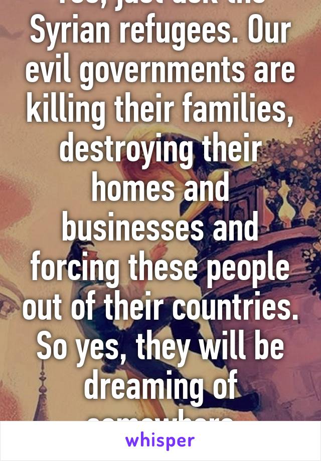 Yes, just ask the Syrian refugees. Our evil governments are killing their families, destroying their homes and businesses and forcing these people out of their countries. So yes, they will be dreaming of somewhere different...