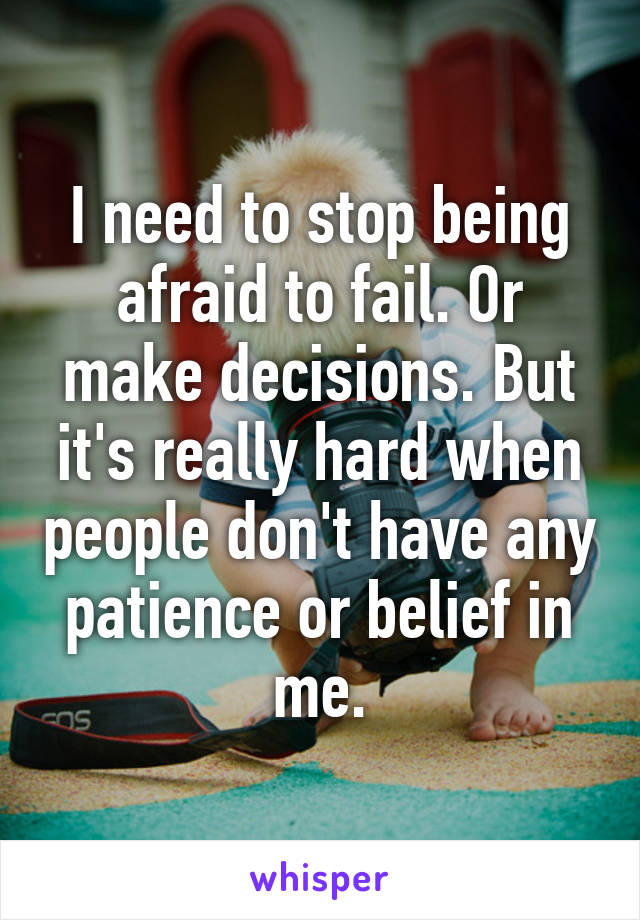 I need to stop being afraid to fail. Or make decisions. But it's really hard when people don't have any patience or belief in me.