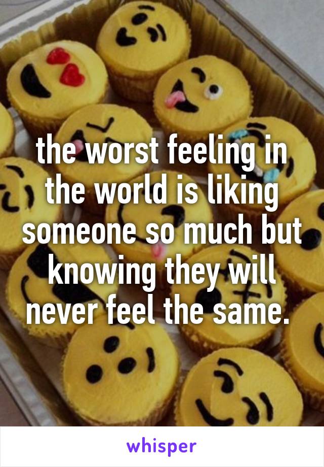 the worst feeling in the world is liking someone so much but knowing they will never feel the same. 