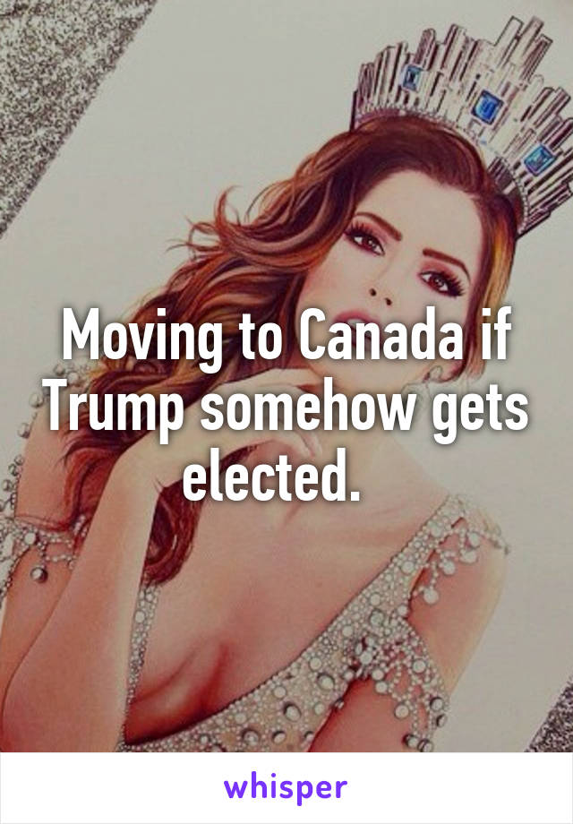 Moving to Canada if Trump somehow gets elected.  